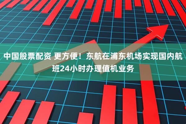 中国股票配资 更方便！东航在浦东机场实现国内航班24小时办理值机业务