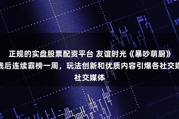 正规的实盘股票配资平台 友谊时光《暴吵萌厨》上线后连续霸榜一周，玩法创新和优质内容引爆各社交媒体