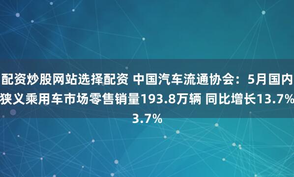 配资炒股网站选择配资 中国汽车流通协会：5月国内狭义乘用车市场零售销量193.8万辆 同比增长13.7%