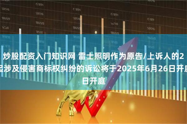 炒股配资入门知识网 雷士照明作为原告/上诉人的2起涉及侵害商标权纠纷的诉讼将于2025年6月26日开庭