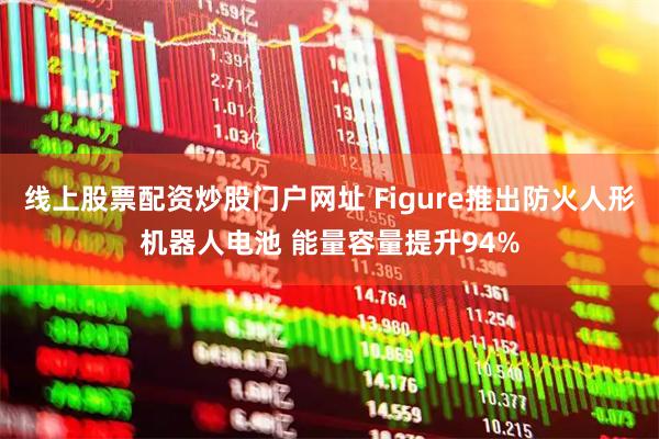 线上股票配资炒股门户网址 Figure推出防火人形机器人电池 能量容量提升94%