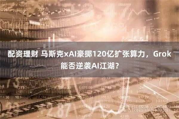 配资理财 马斯克xAI豪掷120亿扩张算力，Grok能否逆袭AI江湖？
