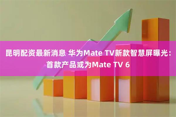 昆明配资最新消息 华为Mate TV新款智慧屏曝光：首款产品或为Mate TV 6