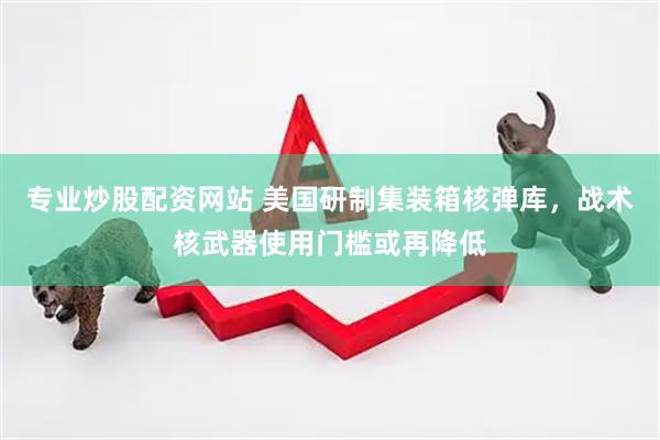 专业炒股配资网站 美国研制集装箱核弹库，战术核武器使用门槛或再降低
