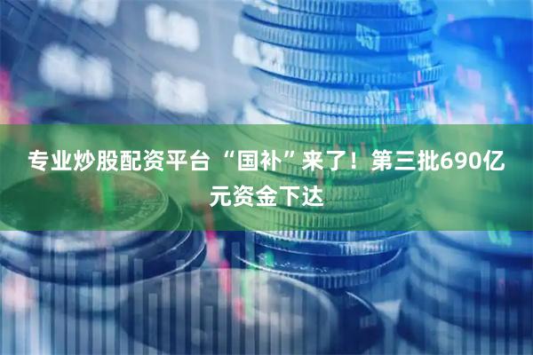 专业炒股配资平台 “国补”来了！第三批690亿元资金下达