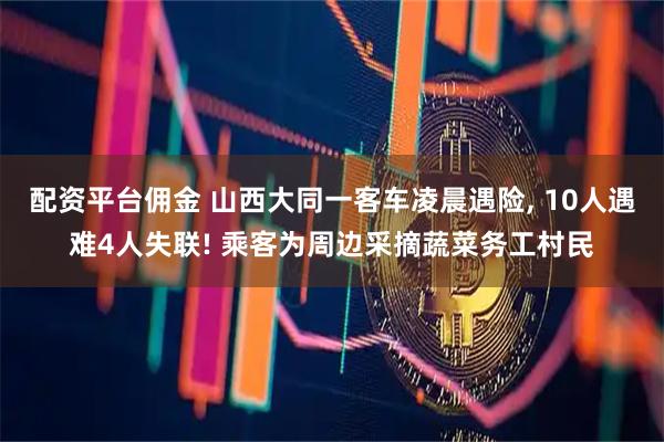配资平台佣金 山西大同一客车凌晨遇险, 10人遇难4人失联! 乘客为周边采摘蔬菜务工村民
