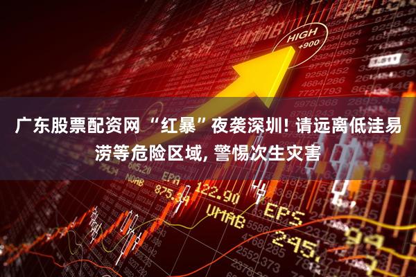 广东股票配资网 “红暴”夜袭深圳! 请远离低洼易涝等危险区域, 警惕次生灾害