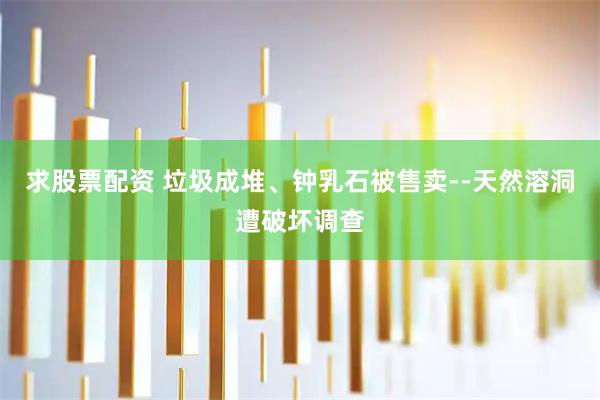 求股票配资 垃圾成堆、钟乳石被售卖--天然溶洞遭破坏调查