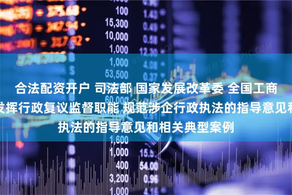 合法配资开户 司法部 国家发展改革委 全国工商联印发进一步发挥行政复议监督职能 规范涉企行政执法的指导意见和相关典型案例