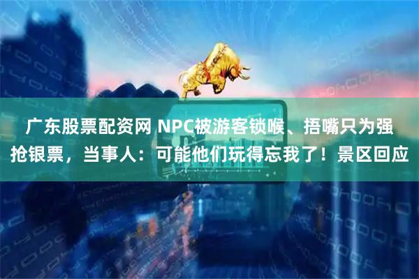 广东股票配资网 NPC被游客锁喉、捂嘴只为强抢银票，当事人：可能他们玩得忘我了！景区回应