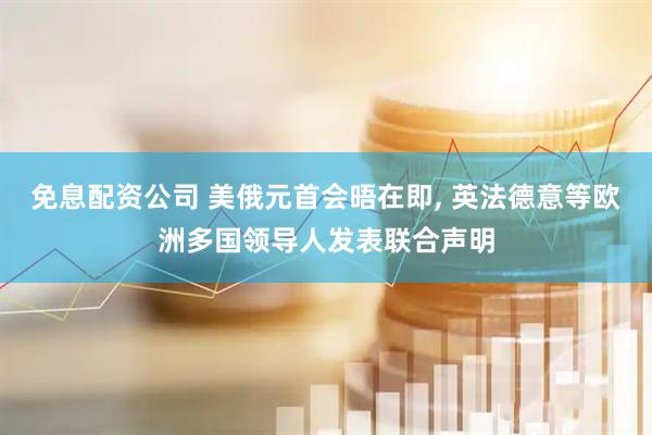 免息配资公司 美俄元首会晤在即, 英法德意等欧洲多国领导人发表联合声明