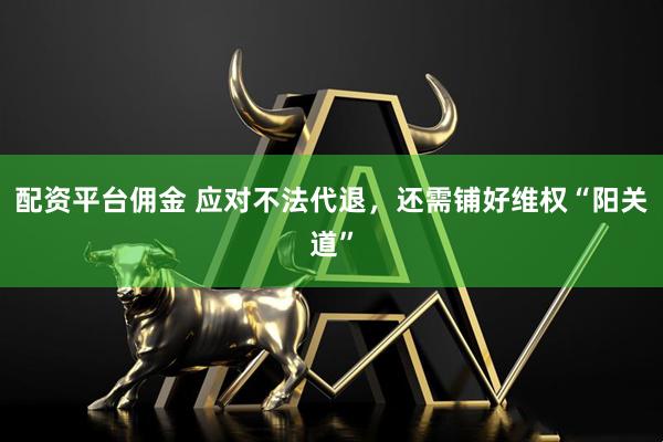 配资平台佣金 应对不法代退，还需铺好维权“阳关道”