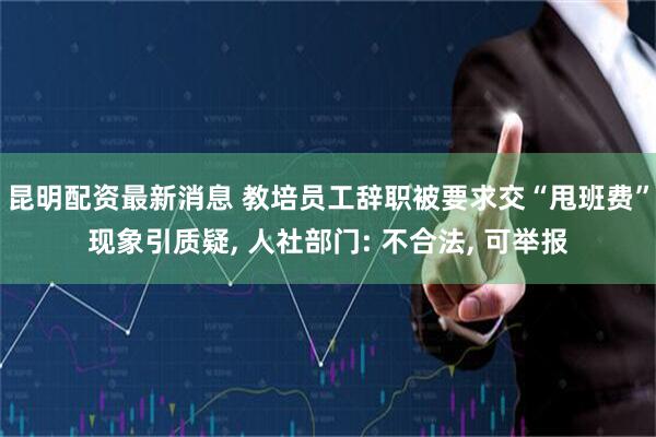昆明配资最新消息 教培员工辞职被要求交“甩班费”现象引质疑, 人社部门: 不合法, 可举报