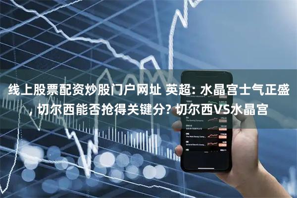 线上股票配资炒股门户网址 英超: 水晶宫士气正盛, 切尔西能否抢得关键分? 切尔西VS水晶宫
