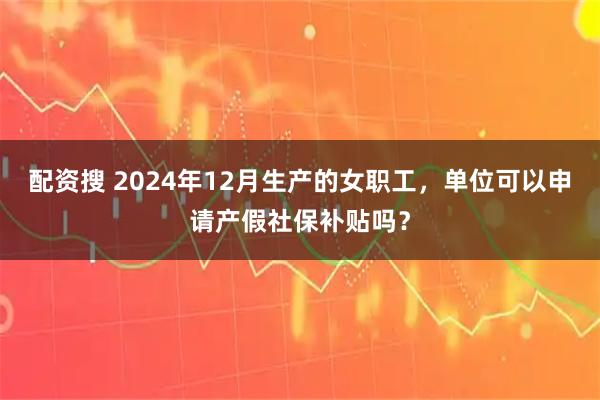 配资搜 2024年12月生产的女职工，单位可以申请产假社保补贴吗？