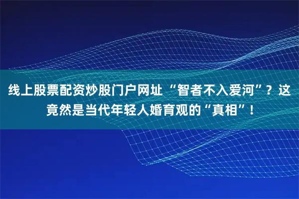 线上股票配资炒股门户网址 “智者不入爱河”？这竟然是当代年轻人婚育观的“真相”！