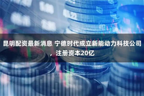 昆明配资最新消息 宁德时代成立新能动力科技公司，注册资本20亿