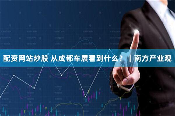 配资网站炒股 从成都车展看到什么？｜南方产业观