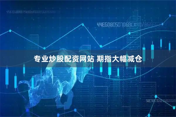 专业炒股配资网站 期指大幅减仓