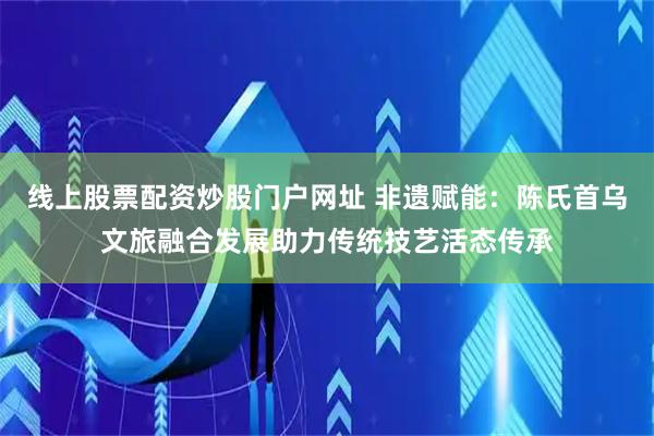 线上股票配资炒股门户网址 非遗赋能：陈氏首乌文旅融合发展助力传统技艺活态传承