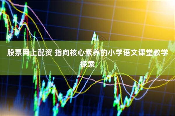 股票网上配资 指向核心素养的小学语文课堂教学探索