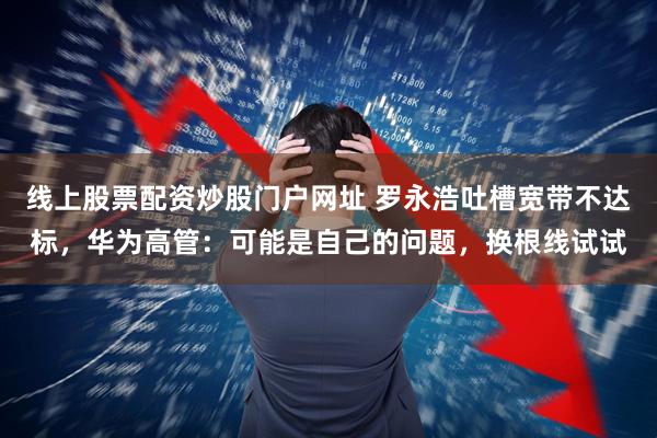 线上股票配资炒股门户网址 罗永浩吐槽宽带不达标,华为高管:可能是自己的问题,换根线试试