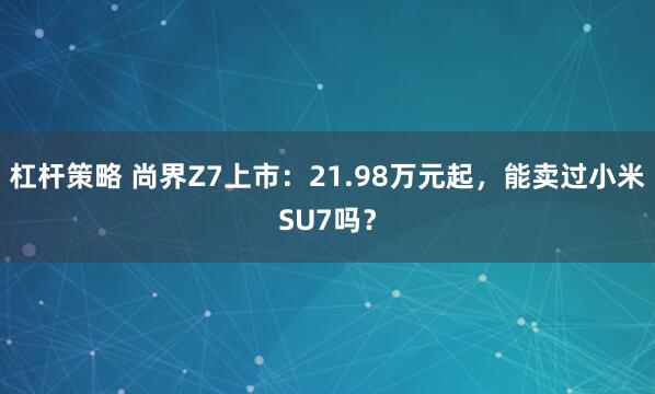 杠杆策略 尚界Z7上市：21.98万元起，能卖过小米SU7吗？