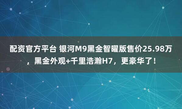 配资官方平台 银河M9黑金智曜版售价25.98万，黑金外观+千里浩瀚H7，更豪华了！
