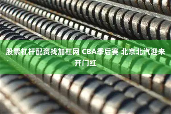 股票杠杆配资找加杠网 CBA季后赛 北京北汽迎来开门红