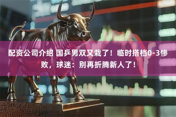 配资公司介绍 国乒男双又栽了！临时搭档0-3惨败，球迷：别再折腾新人了！
