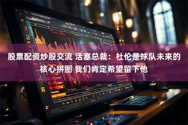 股票配资炒股交流 活塞总裁：杜伦是球队未来的核心拼图 我们肯定希望留下他