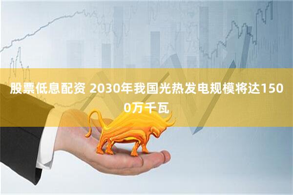 股票低息配资 2030年我国光热发电规模将达1500万千瓦