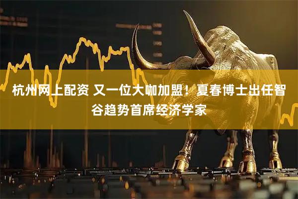 杭州网上配资 又一位大咖加盟！夏春博士出任智谷趋势首席经济学家