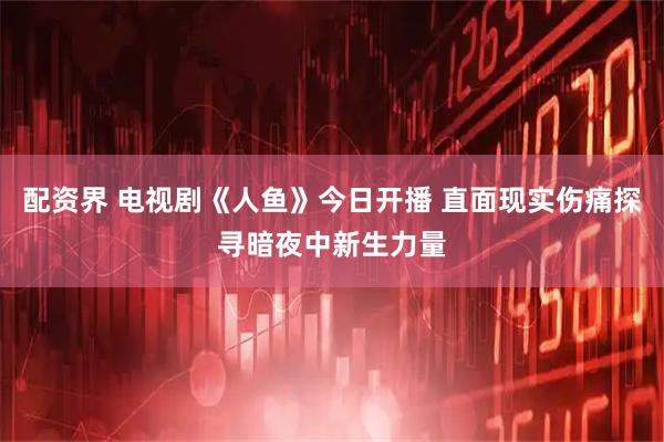 配资界 电视剧《人鱼》今日开播 直面现实伤痛探寻暗夜中新生力量