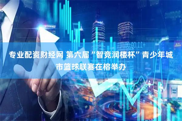 专业配资财经网 第六届“智竞润楼杯”青少年城市篮球联赛在榕举办