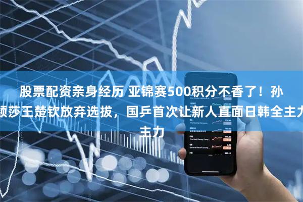 股票配资亲身经历 亚锦赛500积分不香了！孙颖莎王楚钦放弃选拔，国乒首次让新人直面日韩全主力