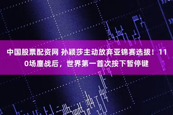 中国股票配资网 孙颖莎主动放弃亚锦赛选拔！110场鏖战后，世界第一首次按下暂停键