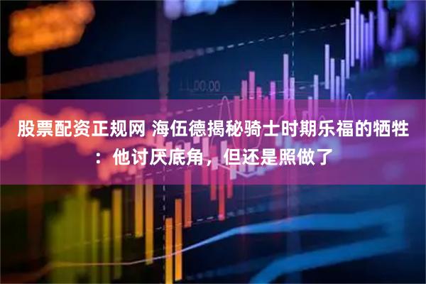 股票配资正规网 海伍德揭秘骑士时期乐福的牺牲：他讨厌底角，但还是照做了