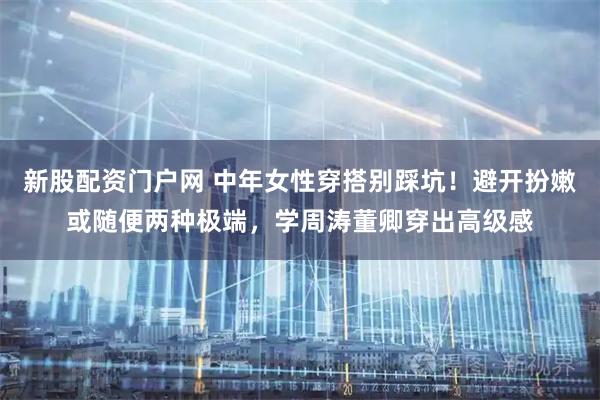 新股配资门户网 中年女性穿搭别踩坑！避开扮嫩或随便两种极端，学周涛董卿穿出高级感