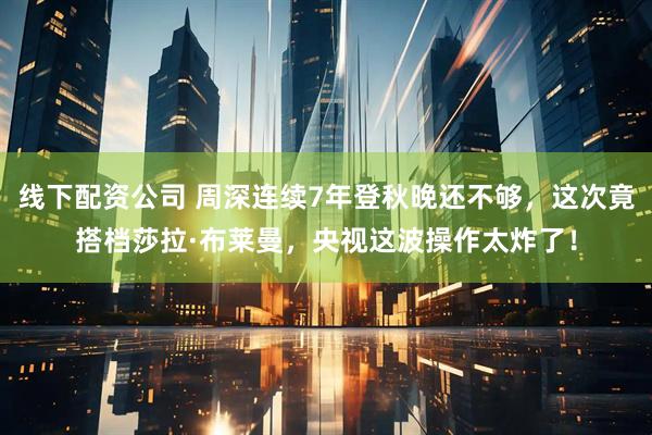 线下配资公司 周深连续7年登秋晚还不够，这次竟搭档莎拉·布莱曼，央视这波操作太炸了！
