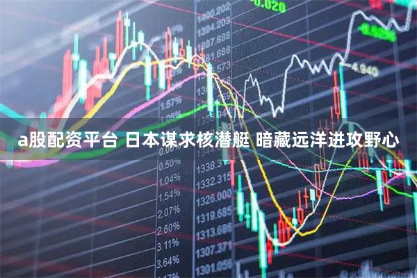 a股配资平台 日本谋求核潜艇 暗藏远洋进攻野心